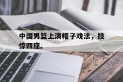 亚博体育入口-中国男篮上演帽子戏法，技惊四座。