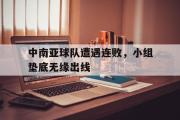 亚博体育官网-中南亚球队遭遇连败，小组垫底无缘出线