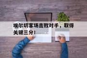 亚博体育入口-埃尔切客场击败对手，取得关键三分！