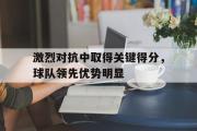 亚博体育官方下载-激烈对抗中取得关键得分，球队领先优势明显