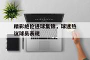 亚博体育入口-精彩绝伦进球集锦，球迷热议球员表现