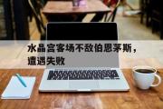 亚博体育线上-水晶宫客场不敌伯恩茅斯，遭遇失败