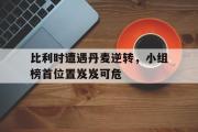 亚博体育官网-比利时遭遇丹麦逆转，小组榜首位置岌岌可危