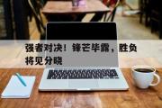 亚博体育线上-强者对决！锋芒毕露，胜负将见分晓