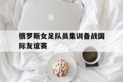 亚博体育官方下载-俄罗斯女足队员集训备战国际友谊赛