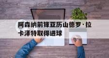 亚博体育入口-阿森纳前锋亚历山德罗·拉卡泽特取得进球