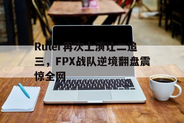 Ruler再次上演让二追三，FPX战队逆境翻盘震惊全网